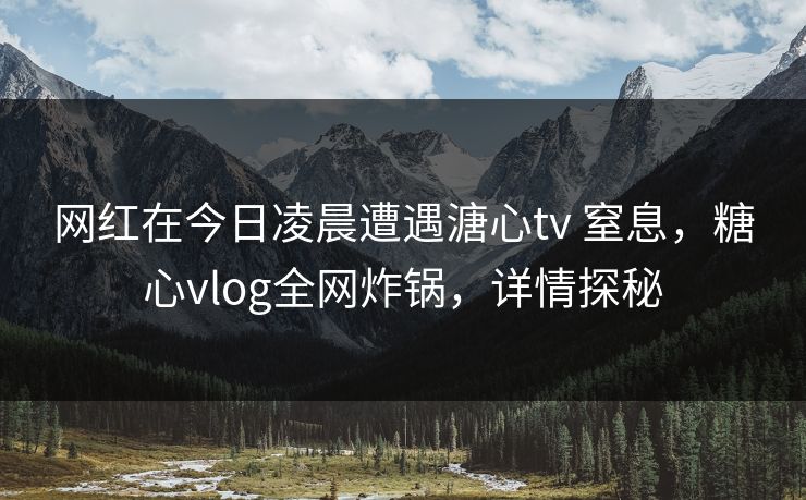网红在今日凌晨遭遇溏心tv 窒息,糖心vlog全网炸锅,详情探秘 网红在今日凌晨遭遇溏心tv 窒息,糖心vlog全网炸锅,详情探秘