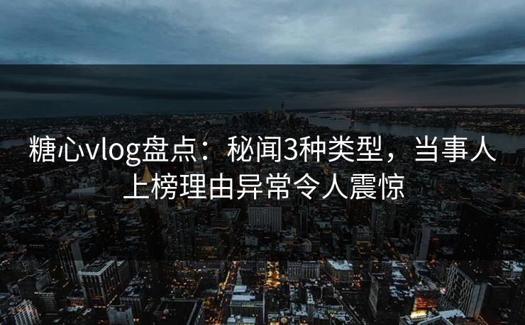 糖心vlog盘点：秘闻3种类型，当事人上榜理由异常令人震惊