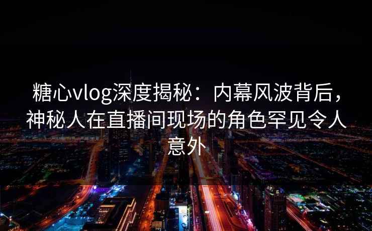糖心vlog深度揭秘：内幕风波背后，神秘人在直播间现场的角色罕见令人意外
