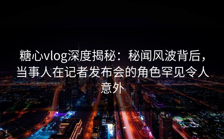 糖心vlog深度揭秘：秘闻风波背后，当事人在记者发布会的角色罕见令人意外
