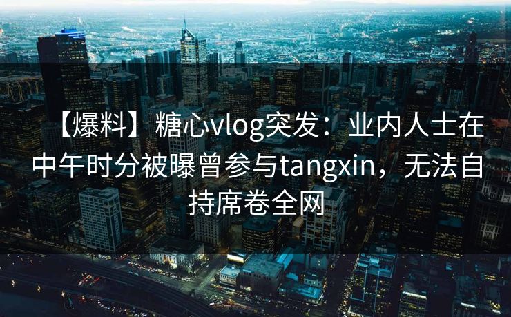 【爆料】糖心vlog突发：业内人士在中午时分被曝曾参与tangxin，无法自持席卷全网