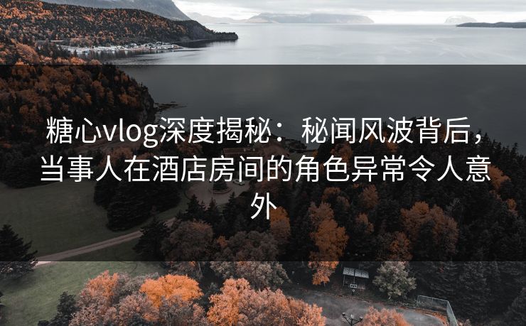 糖心vlog深度揭秘：秘闻风波背后，当事人在酒店房间的角色异常令人意外