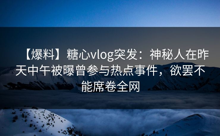 【爆料】糖心vlog突发：神秘人在昨天中午被曝曾参与热点事件，欲罢不能席卷全网