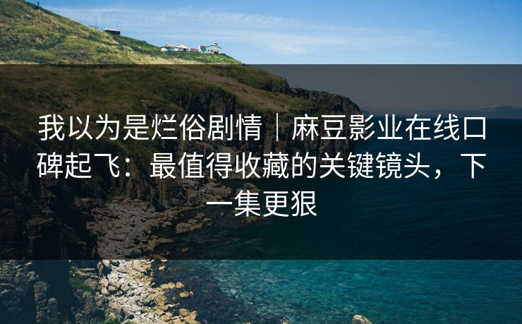 我以为是烂俗剧情｜麻豆影业在线口碑起飞：最值得收藏的关键镜头，下一集更狠