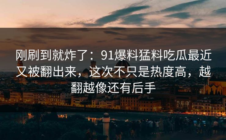 刚刷到就炸了：91爆料猛料吃瓜最近又被翻出来，这次不只是热度高，越翻越像还有后手