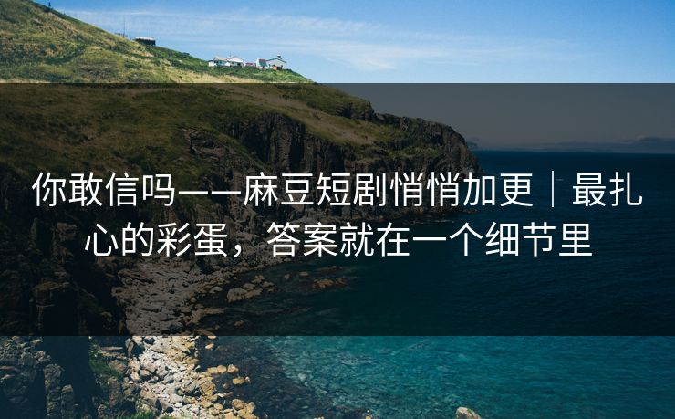 你敢信吗——麻豆短剧悄悄加更｜最扎心的彩蛋，答案就在一个细节里
